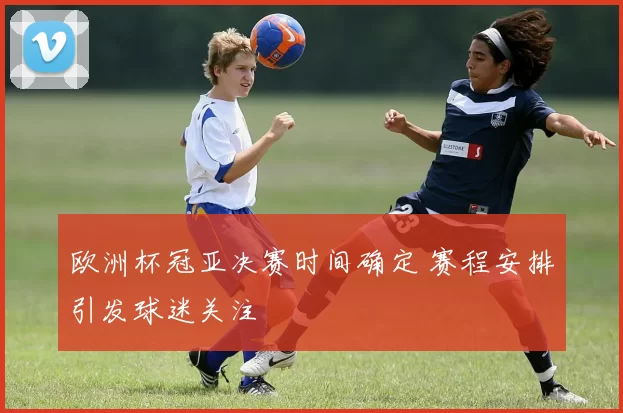 欧洲杯冠亚决赛时间确定 赛程安排引发球迷关注