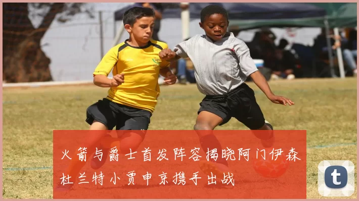 火箭与爵士首发阵容揭晓阿门伊森杜兰特小贾申京携手出战