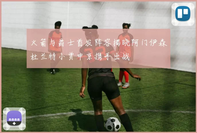 火箭与爵士首发阵容揭晓阿门伊森杜兰特小贾申京携手出战