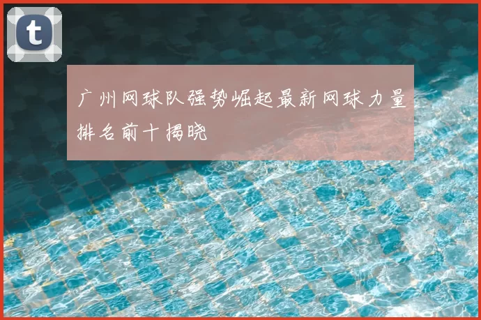 广州网球队强势崛起最新网球力量排名前十揭晓