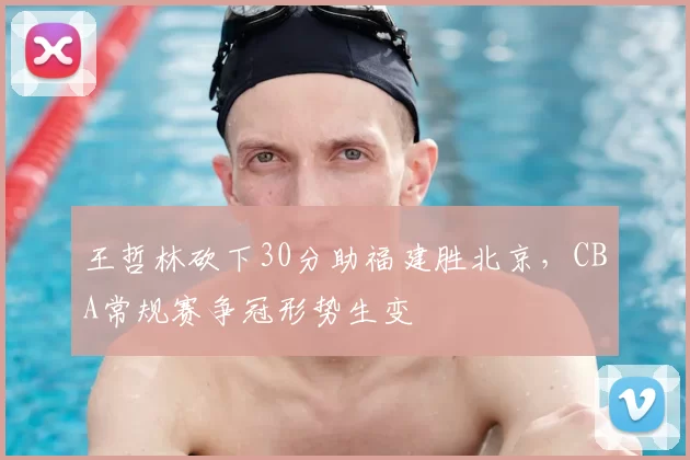 王哲林砍下30分助福建胜北京,CBA常规赛争冠形势生变