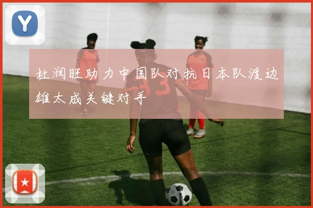 杜润旺助力中国队对抗日本队渡边雄太成关键对手