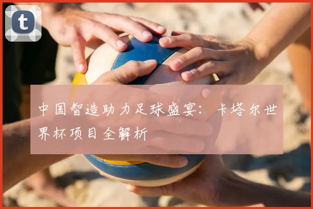 中国智造助力足球盛宴:卡塔尔世界杯项目全解析