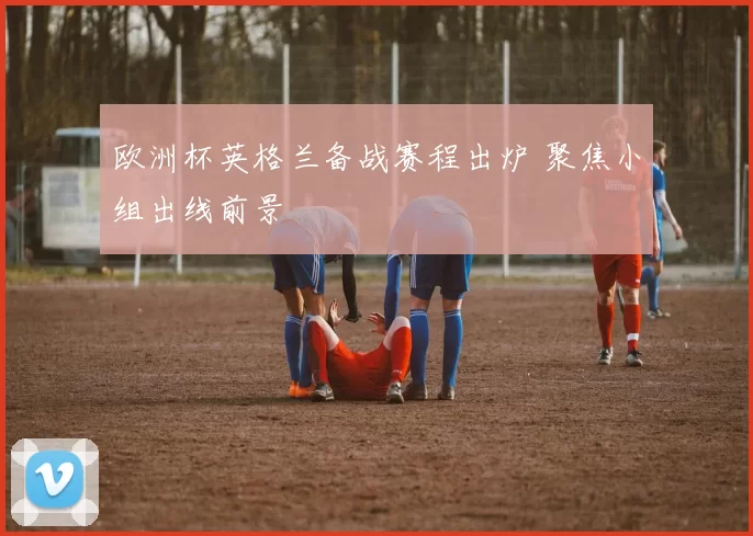 欧洲杯英格兰备战赛程出炉 聚焦小组出线前景