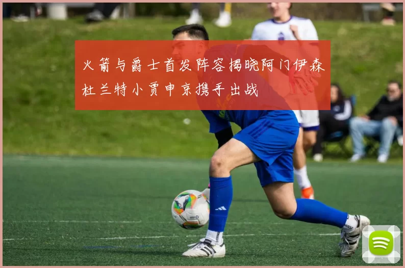 火箭与爵士首发阵容揭晓阿门伊森杜兰特小贾申京携手出战