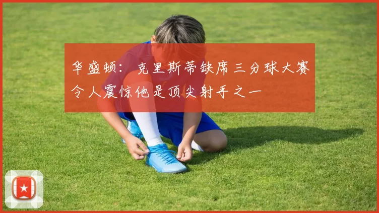 华盛顿:克里斯蒂缺席三分球大赛令人震惊他是顶尖射手之一