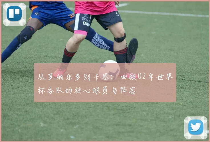 从罗纳尔多到卡恩:回顾02年世界杯各队的核心球员与阵容