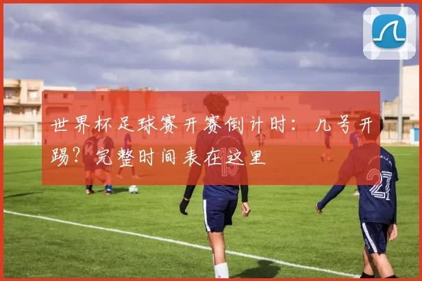 世界杯足球赛开赛倒计时:几号开踢?完整时间表在这里