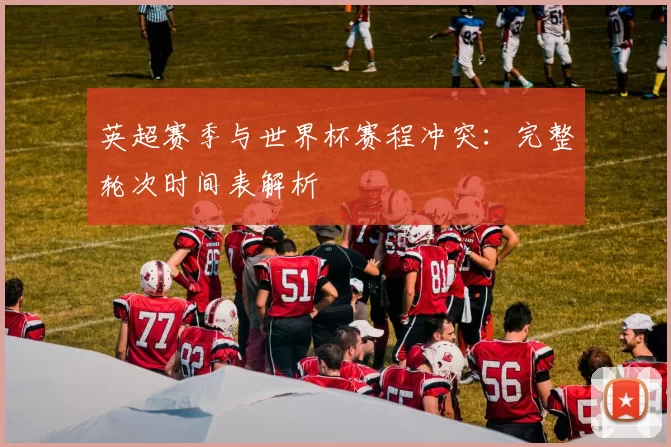 英超赛季与世界杯赛程冲突:完整轮次时间表解析