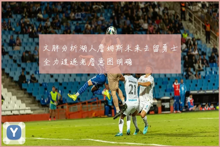 文胖分析湖人詹姆斯未来去留勇士全力追逐老詹意图明确