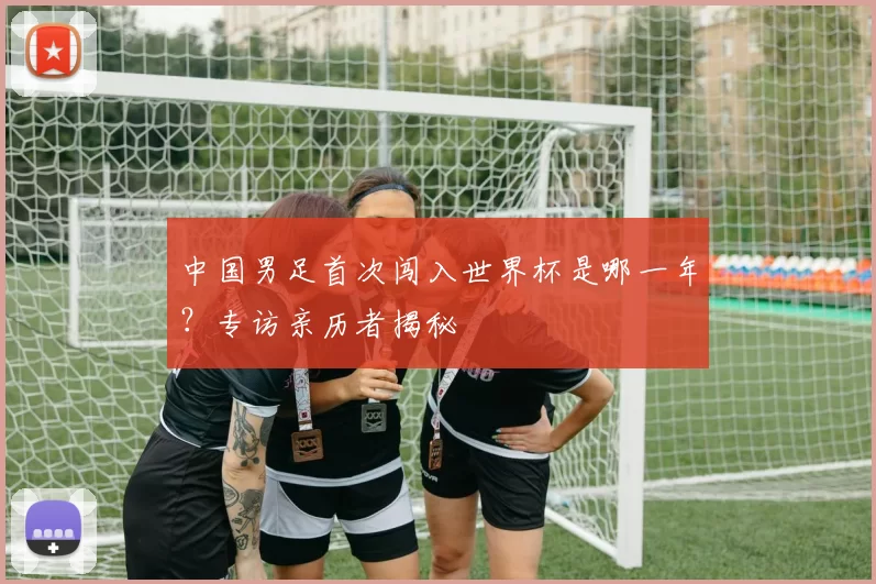 中国男足首次闯入世界杯是哪一年?专访亲历者揭秘