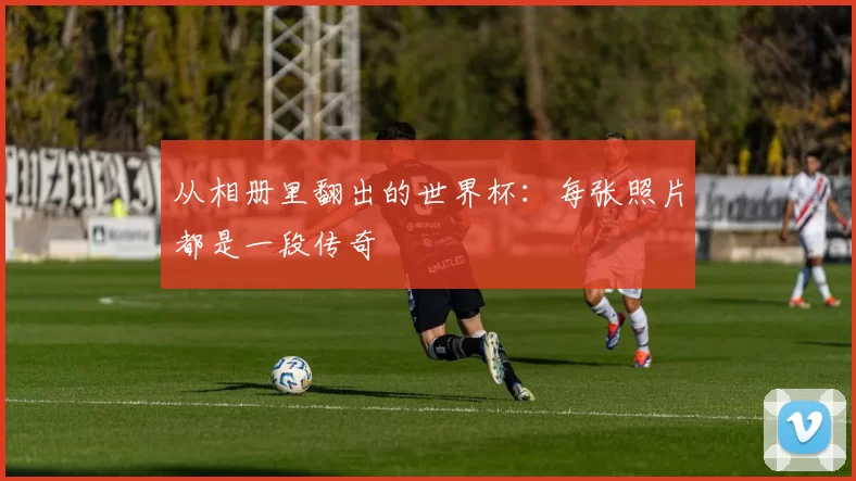 从相册里翻出的世界杯:每张照片都是一段传奇
