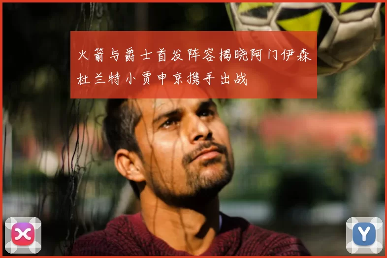 火箭与爵士首发阵容揭晓阿门伊森杜兰特小贾申京携手出战