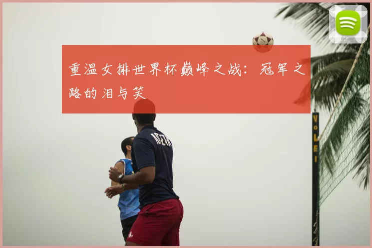 重温女排世界杯巅峰之战:冠军之路的泪与笑