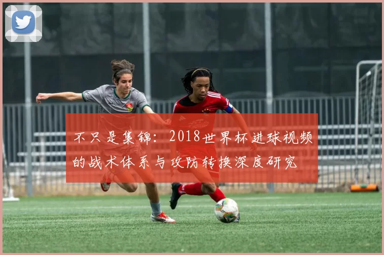 不只是集锦:2018世界杯进球视频的战术体系与攻防转换深度研究