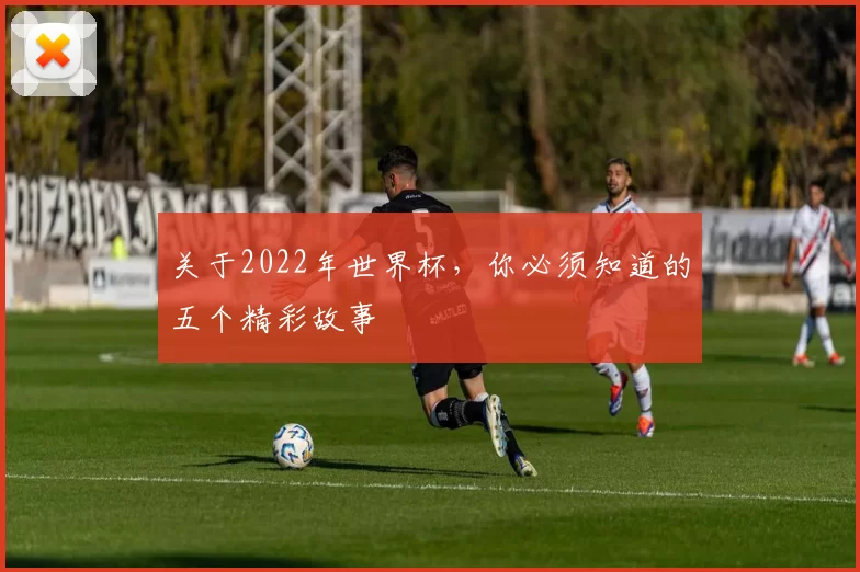 关于2022年世界杯，你必须知道的五个精彩故事