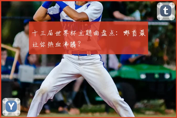 十三届世界杯主题曲盘点：哪首最让你热血沸腾？