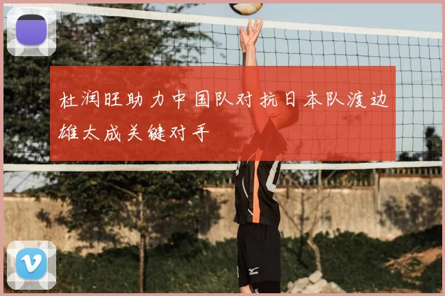 杜润旺助力中国队对抗日本队渡边雄太成关键对手
