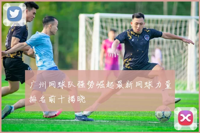 广州网球队强势崛起最新网球力量排名前十揭晓