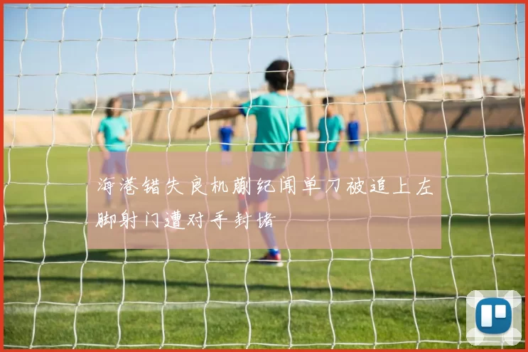 海港错失良机蒯纪闻单刀被追上左脚射门遭对手封堵