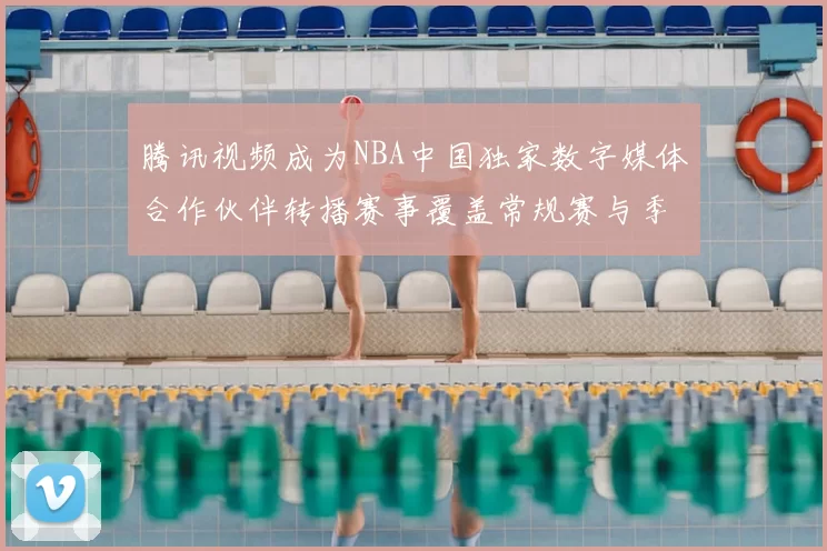 腾讯视频成为NBA中国独家数字媒体合作伙伴转播赛事覆盖常规赛与季后赛