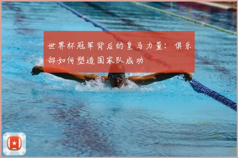 世界杯冠军背后的皇马力量:俱乐部如何塑造国家队成功