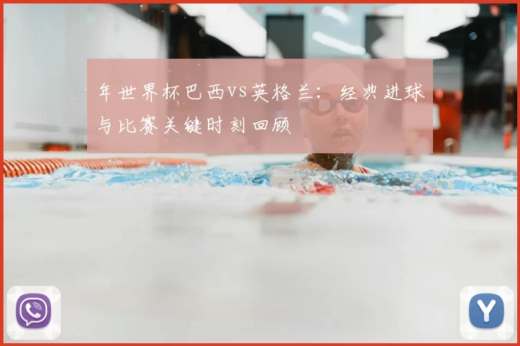 年世界杯巴西vs英格兰:经典进球与比赛关键时刻回顾