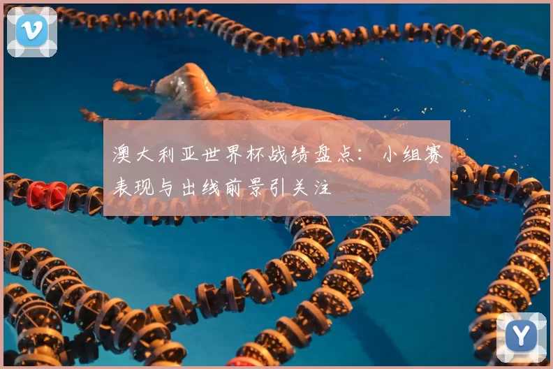 澳大利亚世界杯战绩盘点:小组赛表现与出线前景引关注
