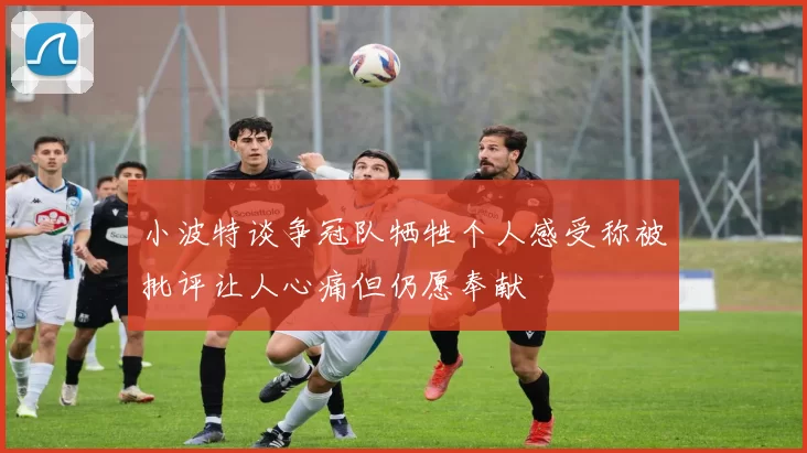 小波特谈争冠队牺牲个人感受称被批评让人心痛但仍愿奉献