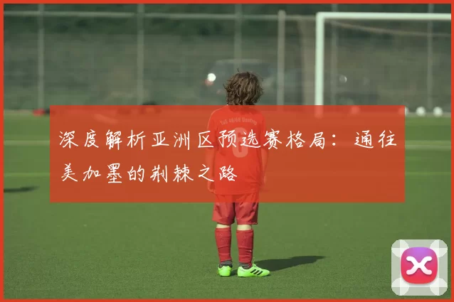 深度解析亚洲区预选赛格局:通往美加墨的荆棘之路