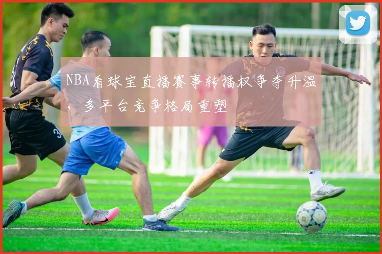 NBA看球宝直播赛事转播权争夺升温，多平台竞争格局重塑