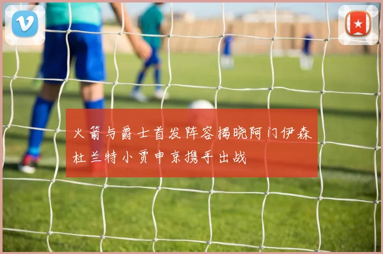 火箭与爵士首发阵容揭晓阿门伊森杜兰特小贾申京携手出战