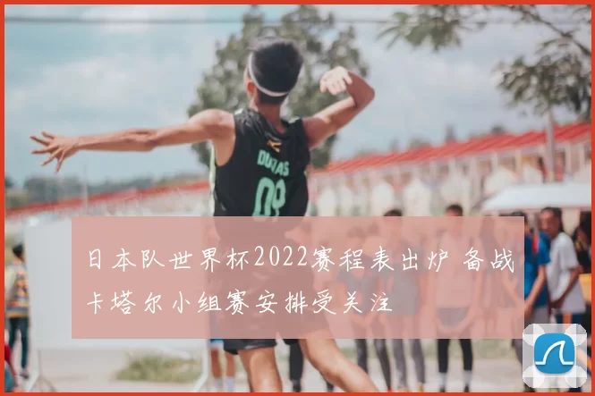 日本队世界杯2022赛程表出炉 备战卡塔尔小组赛安排受关注