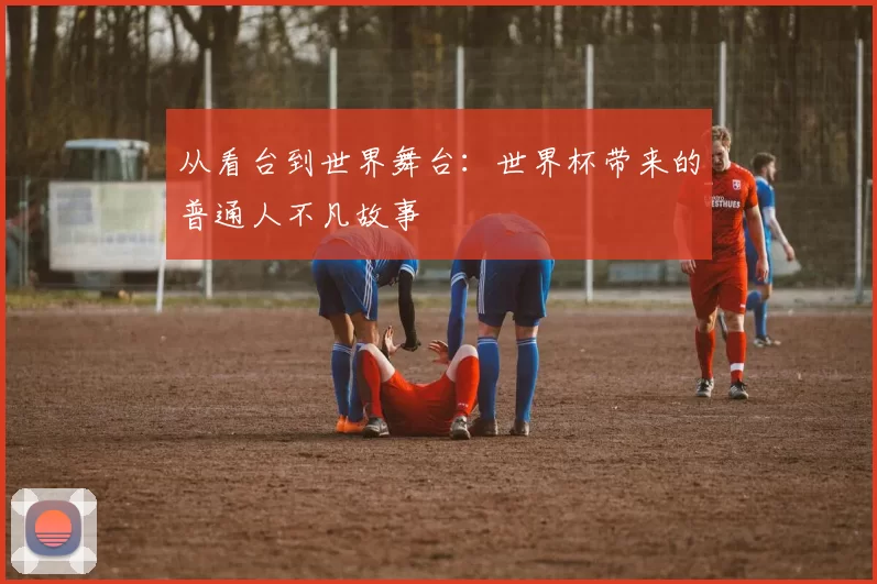 从看台到世界舞台:世界杯带来的普通人不凡故事