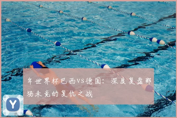 年世界杯巴西vs德国：深度复盘那场未竟的复仇之战