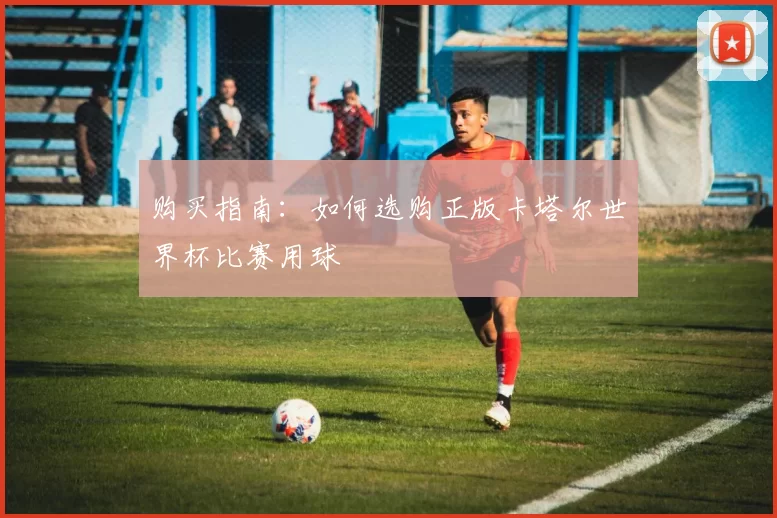 购买指南:如何选购正版卡塔尔世界杯比赛用球