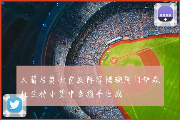 火箭与爵士首发阵容揭晓阿门伊森杜兰特小贾申京携手出战
