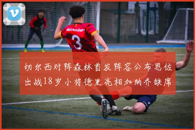 切尔西对阵森林首发阵容公布恩佐出战18岁小将德里亮相加纳乔缺席