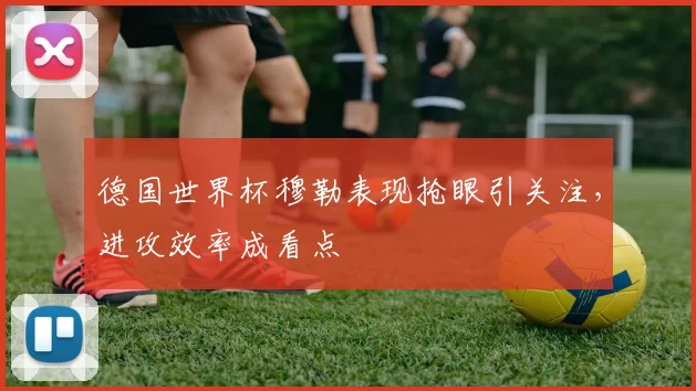 德国世界杯穆勒表现抢眼引关注,进攻效率成看点