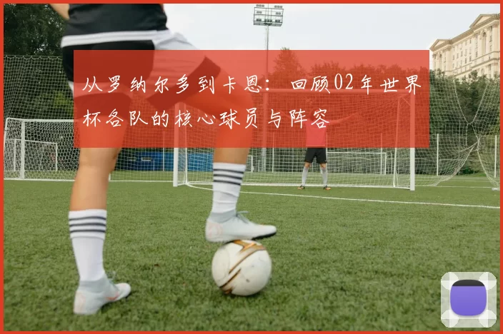 从罗纳尔多到卡恩:回顾02年世界杯各队的核心球员与阵容