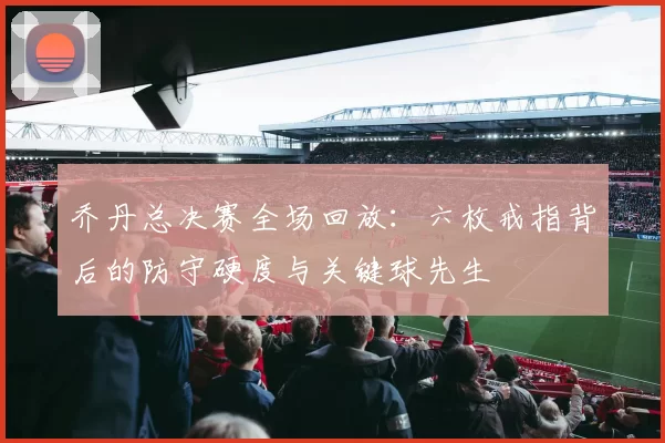 乔丹总决赛全场回放:六枚戒指背后的防守硬度与关键球先生