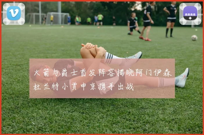 火箭与爵士首发阵容揭晓阿门伊森杜兰特小贾申京携手出战