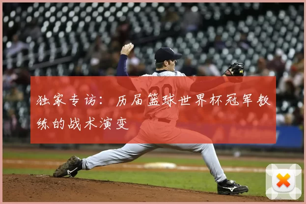 独家专访:历届篮球世界杯冠军教练的战术演变