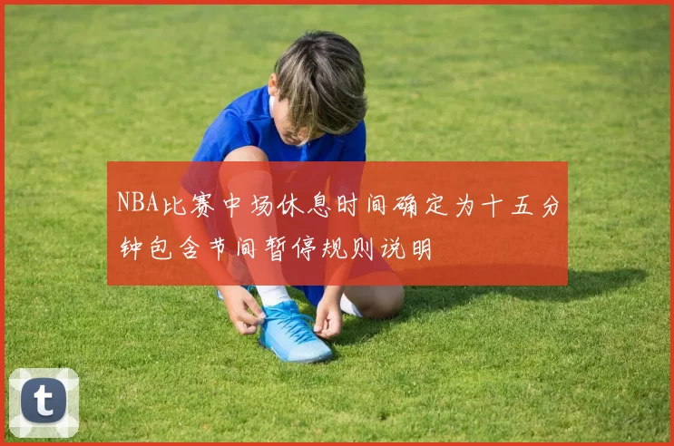 NBA比赛中场休息时间确定为十五分钟包含节间暂停规则说明