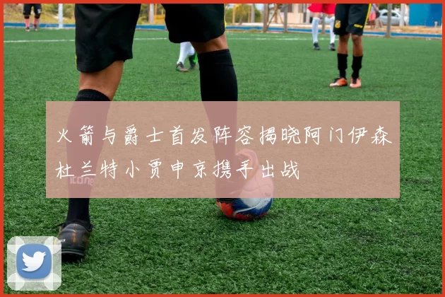 火箭与爵士首发阵容揭晓阿门伊森杜兰特小贾申京携手出战