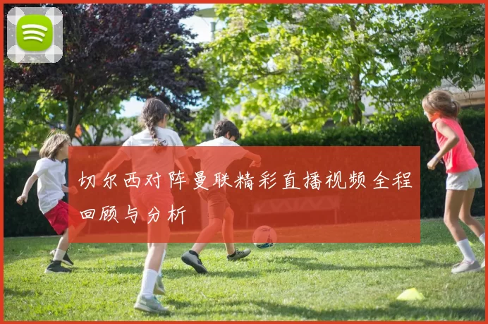 切尔西对阵曼联精彩直播视频全程回顾与分析