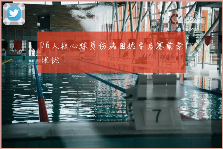 76人核心球员伤病困扰季后赛前景堪忧