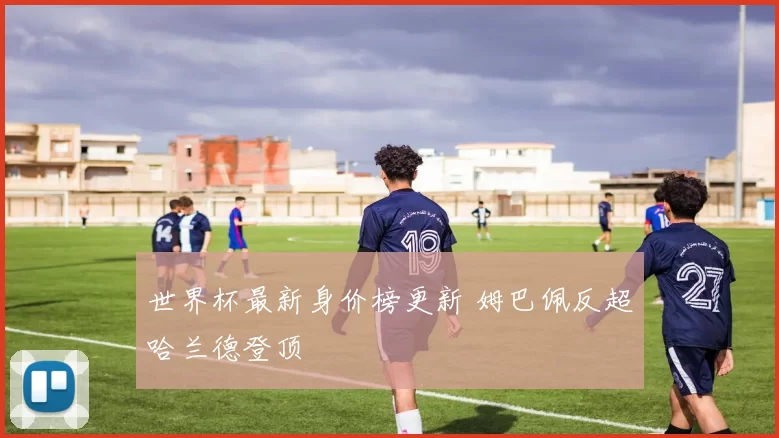 世界杯最新身价榜更新 姆巴佩反超哈兰德登顶