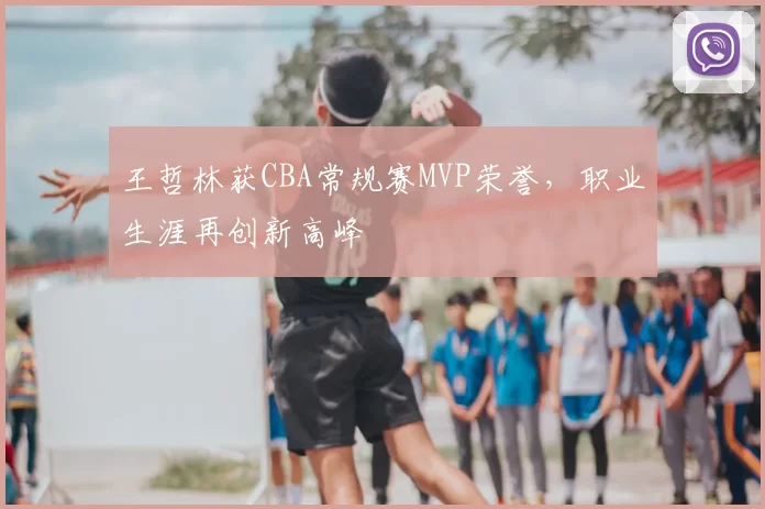 王哲林获CBA常规赛MVP荣誉，职业生涯再创新高峰