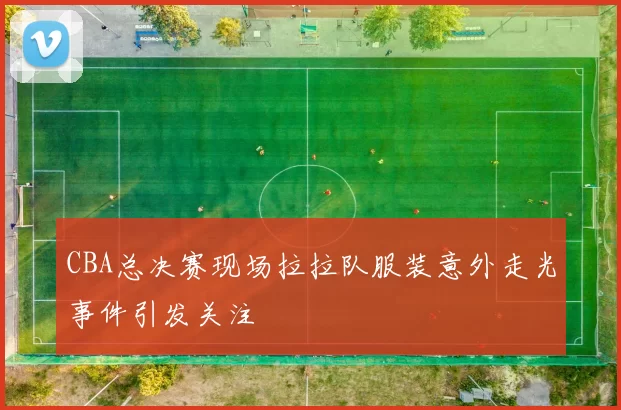 CBA总决赛现场拉拉队服装意外走光事件引发关注
